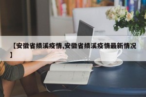 【安徽省绩溪疫情,安徽省绩溪疫情最新情况】