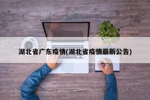 湖北省广东疫情(湖北省疫情最新公告)