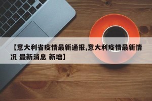 【意大利省疫情最新通报,意大利疫情最新情况 最新消息 新增】