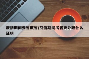 疫情期间要省就省/疫情期间出省要办理什么证明