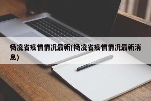 杨凌省疫情情况最新(杨凌省疫情情况最新消息)