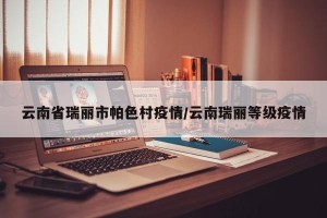 云南省瑞丽市帕色村疫情/云南瑞丽等级疫情