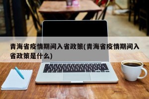 青海省疫情期间入省政策(青海省疫情期间入省政策是什么)