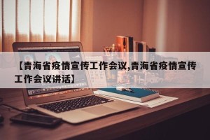 【青海省疫情宣传工作会议,青海省疫情宣传工作会议讲话】