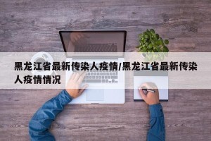 黑龙江省最新传染人疫情/黑龙江省最新传染人疫情情况