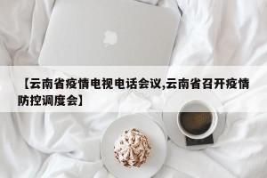 【云南省疫情电视电话会议,云南省召开疫情防控调度会】