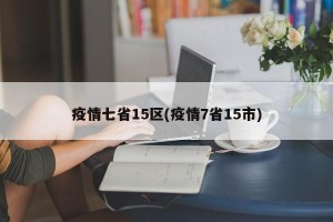 疫情七省15区(疫情7省15市)