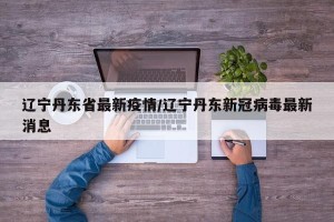 辽宁丹东省最新疫情/辽宁丹东新冠病毒最新消息