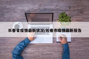 长春省疫情最新状况/长春市疫情最新报告