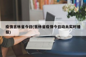 疫情吉林省今日(吉林省疫情今日动太实时播报)