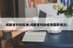 成都省妇幼疫情(成都省妇幼疫情最新情况)