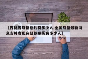 【吉林省疫情总共有多少人,全国疫情最新消息吉林省现在疑似病历有多少人】