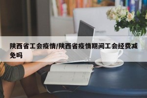 陕西省工会疫情/陕西省疫情期间工会经费减免吗