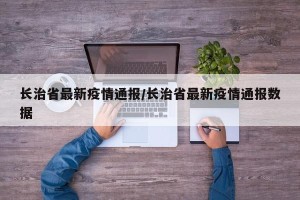 长治省最新疫情通报/长治省最新疫情通报数据