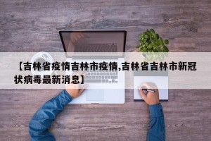 【吉林省疫情吉林市疫情,吉林省吉林市新冠状病毒最新消息】