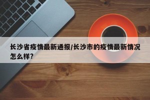 长沙省疫情最新通报/长沙市的疫情最新情况怎么样?