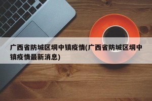 广西省防城区垌中镇疫情(广西省防城区垌中镇疫情最新消息)
