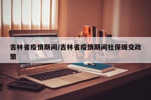 吉林省疫情期间/吉林省疫情期间社保缓交政策